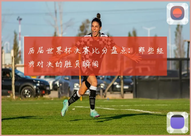 历届世界杯决赛比分盘点：那些经典对决的胜负瞬间