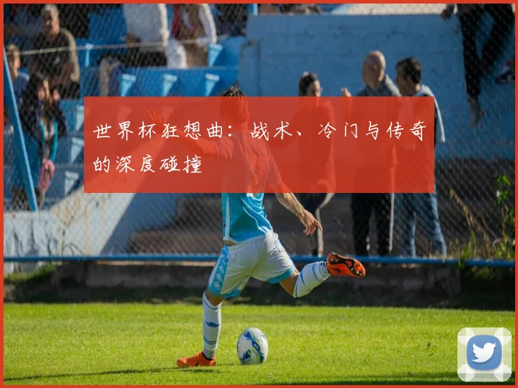 世界杯狂想曲:战术、冷门与传奇的深度碰撞