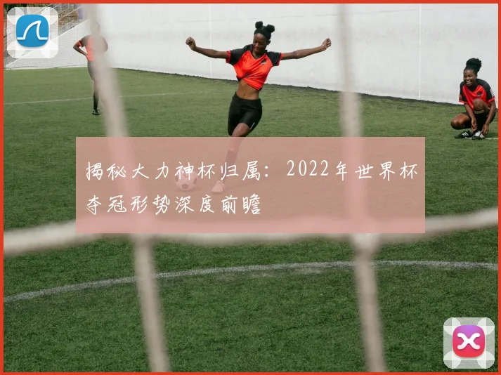 揭秘大力神杯归属：2022年世界杯夺冠形势深度前瞻