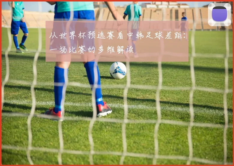 从世界杯预选赛看中韩足球差距:一场比赛的多维解读