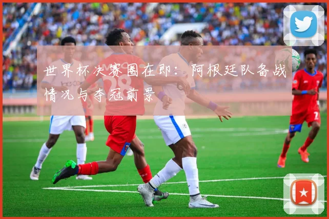 世界杯决赛圈在即:阿根廷队备战情况与夺冠前景