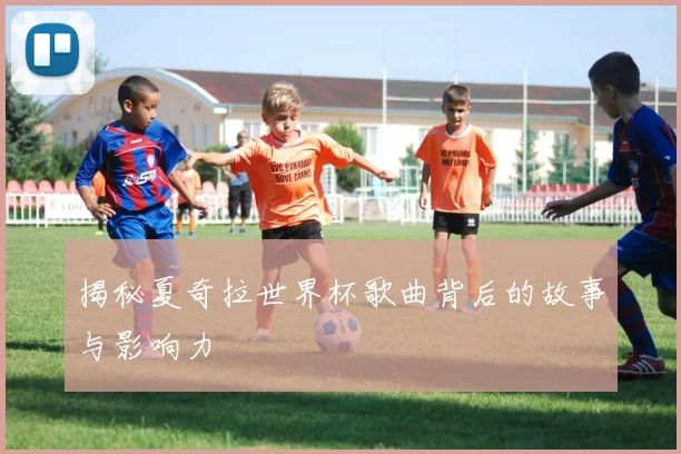 揭秘夏奇拉世界杯歌曲背后的故事与影响力