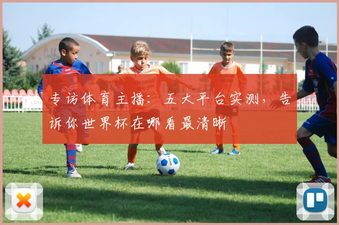 专访体育主播：五大平台实测，告诉你世界杯在哪看最清晰