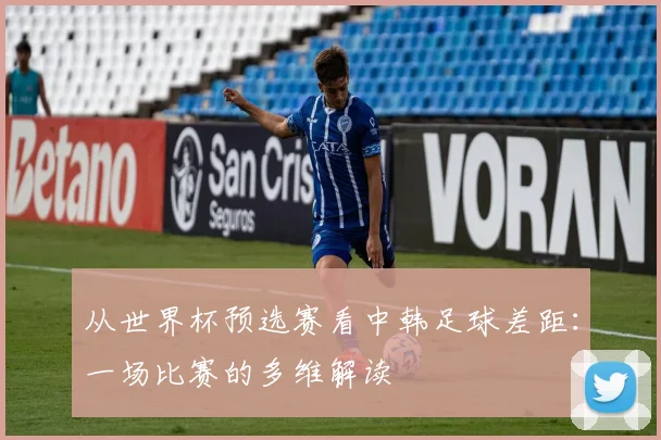 从世界杯预选赛看中韩足球差距:一场比赛的多维解读