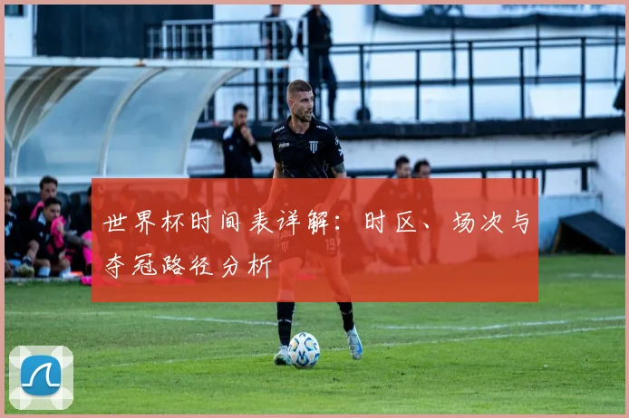 世界杯时间表详解:时区、场次与夺冠路径分析