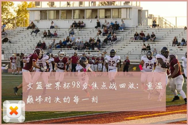 女篮世界杯98分焦点战回放：重温巅峰对决的每一刻