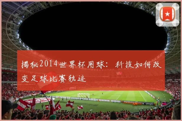 揭秘2014世界杯用球：科技如何改变足球比赛轨迹
